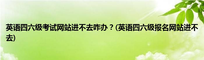 英語(yǔ)四六級(jí)考試網(wǎng)站進(jìn)不去咋辦？(英語(yǔ)四六級(jí)報(bào)名網(wǎng)站進(jìn)不去)
