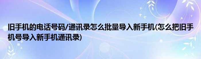 舊手機的電話號碼/通訊錄怎么批量導(dǎo)入新手機(怎么把舊手機號導(dǎo)入新手機通訊錄)