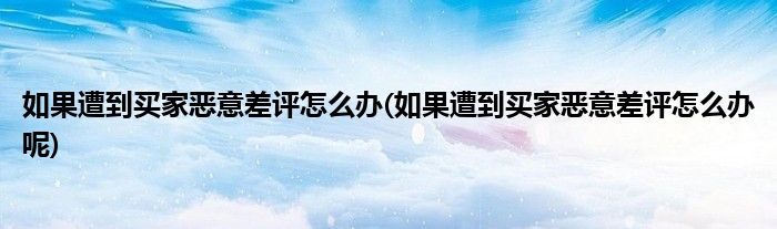 如果遭到買家惡意差評(píng)怎么辦(如果遭到買家惡意差評(píng)怎么辦呢)