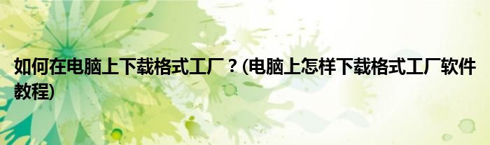 如何在電腦上下載格式工廠？(電腦上怎樣下載格式工廠軟件教程)
