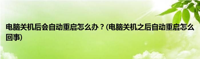電腦關(guān)機(jī)后會(huì)自動(dòng)重啟怎么辦？(電腦關(guān)機(jī)之后自動(dòng)重啟怎么回事)