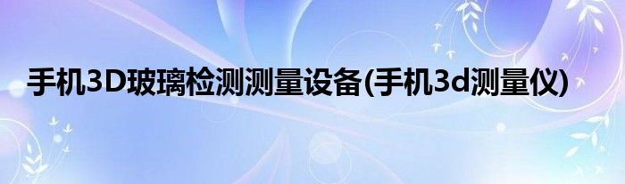 手機(jī)3D玻璃檢測測量設(shè)備(手機(jī)3d測量儀)