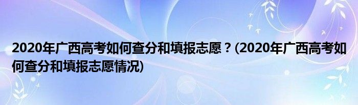 2020年廣西高考如何查分和填報志愿？(2020年廣西高考如何查分和填報志愿情況)
