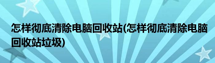 怎樣徹底清除電腦回收站(怎樣徹底清除電腦回收站垃圾)