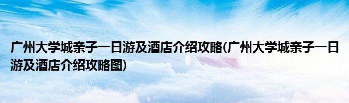 廣州大學(xué)城親子一日游及酒店介紹攻略(廣州大學(xué)城親子一日游及酒店介紹攻略圖)