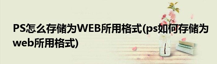 PS怎么存儲為WEB所用格式(ps如何存儲為web所用格式)