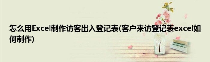 怎么用Excel制作訪客出入登記表(客戶來訪登記表excel如何制作)