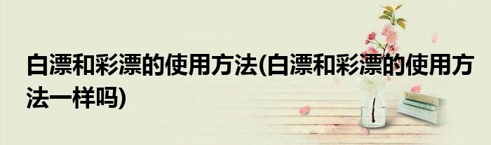 白漂和彩漂的使用方法(白漂和彩漂的使用方法一樣嗎)