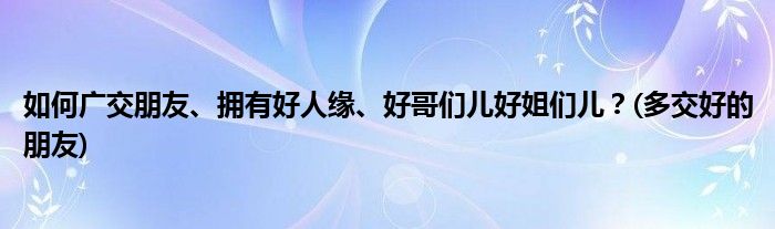 如何廣交朋友、擁有好人緣、好哥們兒好姐們兒？(多交好的朋友)