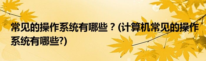 常見的操作系統(tǒng)有哪些？(計算機(jī)常見的操作系統(tǒng)有哪些?)