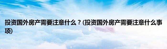 投資國外房產(chǎn)需要注意什么？(投資國外房產(chǎn)需要注意什么事項)