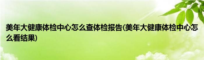 美年大健康體檢中心怎么查體檢報告(美年大健康體檢中心怎么看結果)