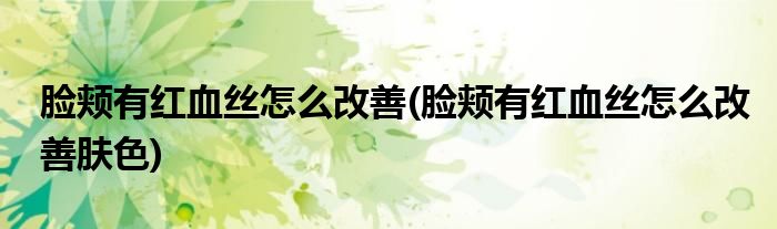 臉頰有紅血絲怎么改善(臉頰有紅血絲怎么改善膚色)