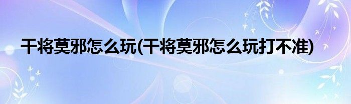 干將莫邪怎么玩(干將莫邪怎么玩打不準(zhǔn))