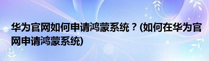 華為官網(wǎng)如何申請(qǐng)鴻蒙系統(tǒng)？(如何在華為官網(wǎng)申請(qǐng)鴻蒙系統(tǒng))