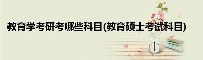 教育學考研考哪些科目(教育碩士考試科目)