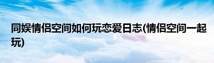 同娛情侶空間如何玩戀愛(ài)日志(情侶空間一起玩)