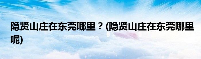 隱賢山莊在東莞哪里？(隱賢山莊在東莞哪里呢)