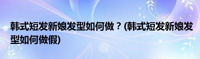 韓式短發(fā)新娘發(fā)型如何做？(韓式短發(fā)新娘發(fā)型如何做假)