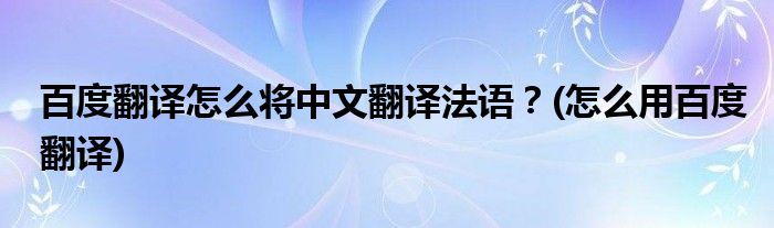 百度翻譯怎么將中文翻譯法語？(怎么用百度翻譯)