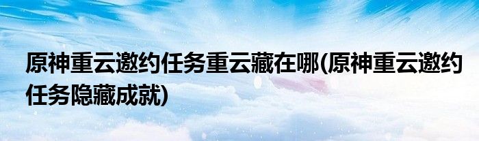 原神重云邀約任務(wù)重云藏在哪(原神重云邀約任務(wù)隱藏成就)
