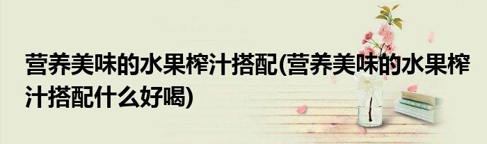 營養(yǎng)美味的水果榨汁搭配(營養(yǎng)美味的水果榨汁搭配什么好喝)