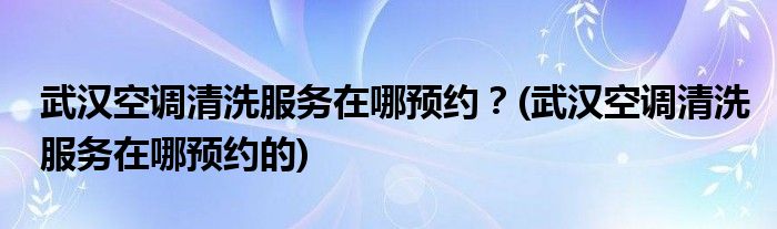 武漢空調(diào)清洗服務(wù)在哪預(yù)約？(武漢空調(diào)清洗服務(wù)在哪預(yù)約的)
