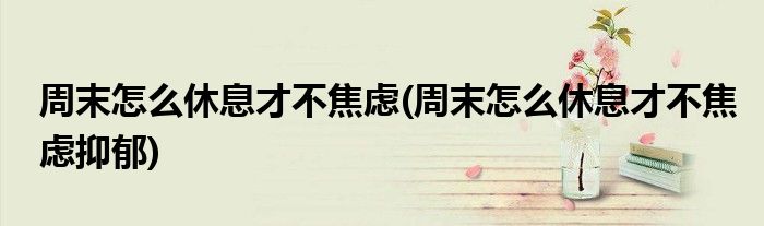 周末怎么休息才不焦慮(周末怎么休息才不焦慮抑郁)