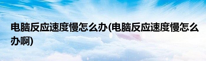 電腦反應(yīng)速度慢怎么辦(電腦反應(yīng)速度慢怎么辦啊)
