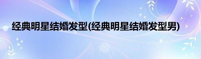 經(jīng)典明星結(jié)婚發(fā)型(經(jīng)典明星結(jié)婚發(fā)型男)