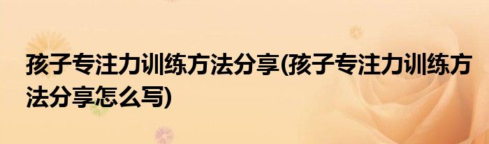 孩子專(zhuān)注力訓(xùn)練方法分享(孩子專(zhuān)注力訓(xùn)練方法分享怎么寫(xiě))