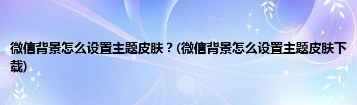 微信背景怎么設置主題皮膚？(微信背景怎么設置主題皮膚下載)