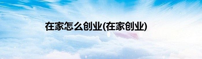 在家怎么創(chuàng)業(yè)(在家創(chuàng)業(yè))