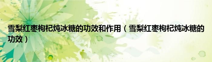 雪梨紅棗枸杞燉冰糖的功效和作用（雪梨紅棗枸杞燉冰糖的功效）
