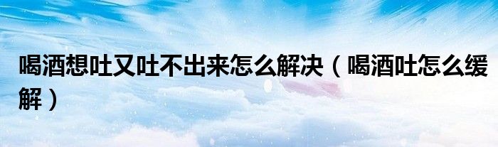 喝酒想吐又吐不出來怎么解決（喝酒吐怎么緩解）