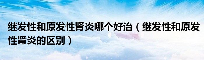 繼發(fā)性和原發(fā)性腎炎哪個好治（繼發(fā)性和原發(fā)性腎炎的區(qū)別）